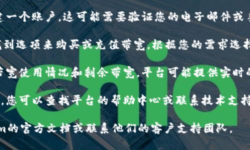 要获取Tokenim的带宽，您可以按照以下步骤进行：

1. **访问官方平台**：首先，确保您访问Tokenim的官方网站或相关应用程序，查找有关如何获取带宽的具体信息。

2. **创建账户**：如果您还没有账户，通常需要注册并创建一个账户。这可能需要验证您的电子邮件或手机号码。

3. **充值或购买带宽**：在Tokenim的界面上，您可能会找到选项来购买或充值带宽。根据您的需求选择合适的套餐。

4. **查看使用情况**：登录后，您通常可以查看您的当前带宽使用情况和剩余带宽。平台可能提供实时的使用数据。

5. **技术支持和社区**：如果在获取带宽时遇到任何问题，您可以查找平台的帮助中心或联系技术支持。同时，也可以参与社区讨论，向其他用户询问经验和建议。

如果您需要更详细的步骤或特定的信息，建议参阅Tokenim的官方文档或联系他们的客户支持团队。